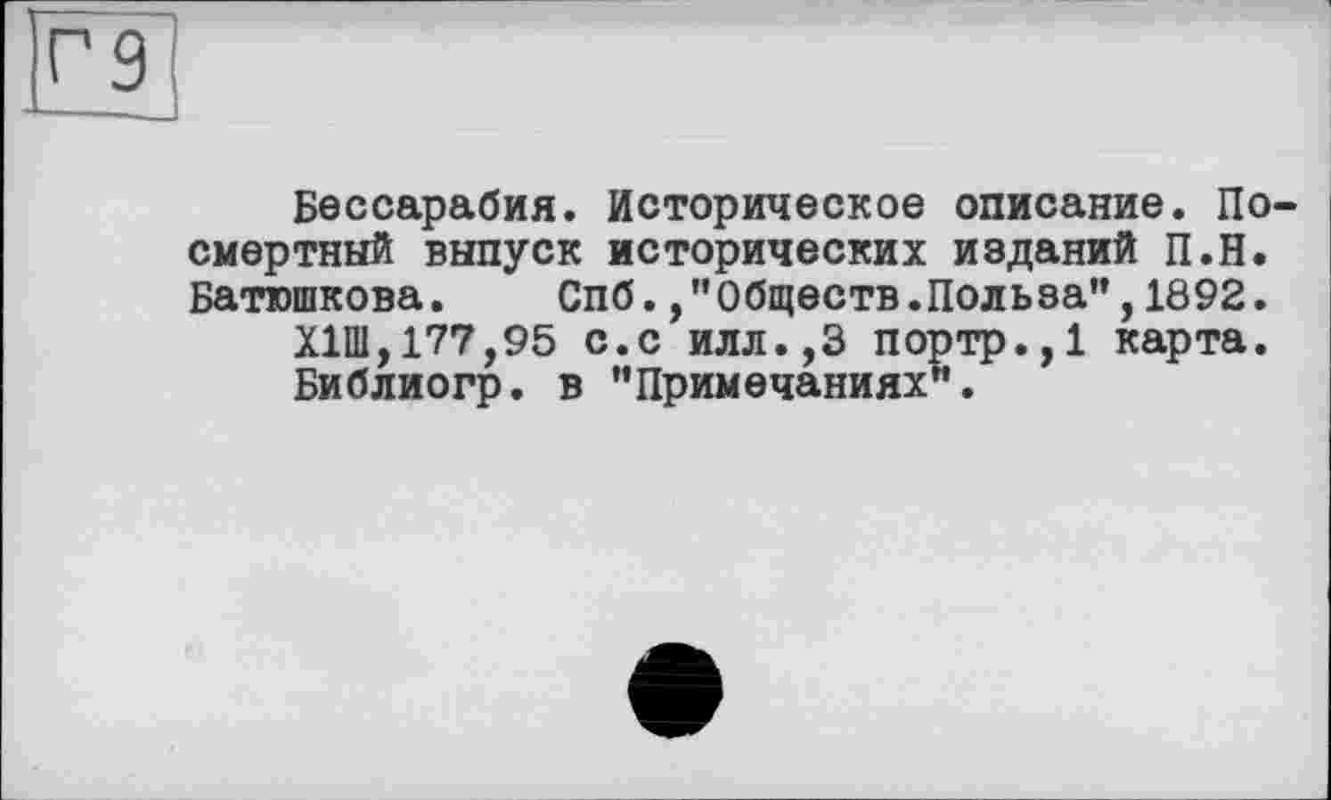 ﻿Бессарабия. Историческое описание. По смертный выпуск исторических изданий П.Н. Батюшкова. Спб. /'Обществ.Польза”,1892.
Х1Ш,177,95 с.с илл.,3 портр.,1 карта.
Библиогр. в "Примечаниях”.